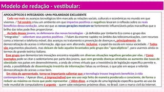 Modelo de redação - vestibular:
Modelo de redação - vestibular:
APOCALÍPTICOS E INTEGRADOS: UMA POLARIDADE EXCLUDENTE
Cada vez mais os avanços tecnológicos têm marcado as relações sociais, culturais e econômicas no mundo em que
vivemos. / Tal cenário criou um ambiente em que impactos positivos e negativos levaram à reflexão sobre os reais
benefícios dessa evolução, uma vez que as novas gerações mostram-se fortemente influenciáveis pelas maravilhas que o
brilho das telas pode lhes proporcionar.
Ao lado desses jovens, os defensores das novas tecnologias – já definidos por Umberto Eco como o grupo dos
“integrados” – salientam seus pontos positivos. / Falam da enorme rapidez no âmbito das telecomunicações, com recursos
como a internet e telefonia móvel, dos avanços no tratamento e prevenção de doenças e, principalmente, da
democratização do acesso à informação, algo que vem alterando, inclusive, o papel da escola em nossa sociedade. / Todos
são argumentos plausíveis, mas deixam de lado aqueles levantados pelo grupo dos “apocalípticos”, para usarmos ainda os
termos do grande teórico italiano.
Esse grupo que demoniza tais inovações encontra respaldo em diversas situações negativas geradas por elas. / Como
exemplos pode-se citar o sedentarismo por parte dos jovens, que vem gerando doenças atreladas ao aumento das taxas de
obesidade nos países em desenvolvimento, a onda de crimes virtuais que a inexistência de legislação específica permite e,
ainda, a possibilidade de disseminação irrestrita de informações falsas ou errôneas, o que põe em xeque a referida
democratização do acesso a esse bem.
Em vista do apresentado, torna-se importante salientar que a tecnologia trouxe inegáveis benefícios à vida
contemporânea. / Apesar disso, é imprescindível que seu uso seja feito de maneira ponderada e consciente, de forma a
reduzir ao máximo os riscos que pode representar. / Além disso, a criação de uma legislação específica quanto ao uso da
rede mundial de computadores é urgente – quem sabe estejamos próximos disso, no Brasil, com o marco civil da internet.
 