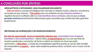 A CONCLUSÃO POR SÍNTESE:
A CONCLUSÃO POR SÍNTESE:
APOCALÍPTICOS E INTEGRADOS: UMA POLARIDADE EXCLUDENTE
Cada vez mais os avanços tecnológicos têm marcado as relações sociais, culturais e econômicas
no mundo em que vivemos. / Tal cenário criou um ambiente em que impactos positivos e
negativos levaram à reflexão sobre os reais benefícios dessa evolução, uma vez que as novas
gerações mostram-se fortemente influenciáveis pelas maravilhas que o brilho das telas pode lhes
proporcionar.
(RETOMADA DA INTRODUÇÃO E DO DESENVOLVIMENTO):
Em vista do apresentado, torna-se importante salientar que a tecnologia trouxe inegáveis
benefícios à vida contemporânea. / Apesar disso, é imprescindível que seu uso seja feito de
maneira ponderada e consciente, de forma a reduzir ao máximo os riscos que pode
representar. / Além disso, a criação de uma legislação específica quanto ao uso da rede mundial
de computadores é urgente – quem sabe estejamos próximos disso, no Brasil, com o marco civil da
internet.
 