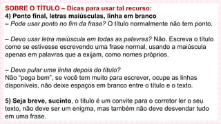 SOBRE O TÍTULO – Dicas para usar tal recurso:
4) Ponto final, letras maiúsculas, linha em branco
– Pode usar ponto no fim da frase? O título normalmente não tem ponto.
– Devo usar letra maiúscula em todas as palavras? Não. Escreva o título
como se estivesse escrevendo uma frase normal, usando a maiúscula
apenas em palavras que a exijam, como nomes próprios.
– Devo pular uma linha depois do título?
Não “pega bem”, se você tem muito para escrever, ocupe as linhas
disponíveis, não deixe espaços em branco entre o título e o texto.
5) Seja breve, sucinto, o título é um convite para o corretor ler o seu
texto, não deve ser um enigma, mas também não deve desvendar tudo
em uma frase.
 