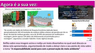 Agora é a sua vez:
Agora é a sua vez:
Reflita sobre essa imagem acima e redija um texto dissertativo no qual você discuta as
ideias nela apresentadas, argumentando de modo a deixar claro o seu ponto de vista sobre
o tema “A responsabilidade social para com a preservação do meio ambiente”
Observe atentamente as imagens e o texto abaixo.
“De acordo com dados do Instituto de Pesquisa Econômica Aplicada (Ipea),
aproximadamente 160 mil toneladas de resíduos sólidos urbanos são geradas por dia no
Brasil. Do total de resíduos gerados, cerca de 30-40% são passíveis de reutilização e
reciclagem, porém apenas 13% deles são efetivamente encaminhados para a
reciclagem”, argumenta o senador Valentim. Fonte: Agência Senado
 