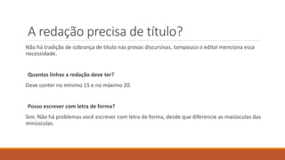 A redação precisa de título?
Não há tradição de cobrança de título nas provas discursivas, tampouco o edital menciona essa
necessidade.
Quantas linhas a redação deve ter?
Deve conter no mínimo 15 e no máximo 20.
Posso escrever com letra de forma?
Sim. Não há problemas você escrever com letra de forma, desde que diferencie as maiúsculas das
minúsculas.
 