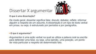 Dissertar X argumentar
O que é uma dissertação?
-De modo geral, dissertar significa falar, discutir, debater, refletir, informar
alguém a respeito de um assunto. A dissertação é um tipo de texto verbal
em prosa, ou seja, é estruturado por períodos e por parágrafos.
O que é argumentar?
-Argumentar é uma ação verbal na qual se utiliza a palavra oral ou escrita
para defender uma tese, ou seja, uma opinião, uma posição, um ponto
de vista particular a respeito de determinado fato.
 