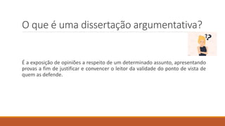 O que é uma dissertação argumentativa?
É a exposição de opiniões a respeito de um determinado assunto, apresentando
provas a fim de justificar e convencer o leitor da validade do ponto de vista de
quem as defende.
 