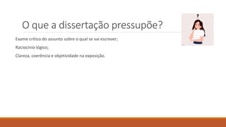 O que a dissertação pressupõe?
Exame crítico do assunto sobre o qual se vai escrever;
Raciocínio lógico;
Clareza, coerência e objetividade na exposição.
 