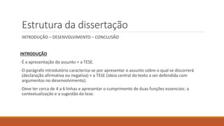 Estrutura da dissertação
INTRODUÇÃO – DESENVOLVIMENTO – CONCLUSÃO
INTRODUÇÃO
-É a apresentação do assunto + a TESE.
-O parágrafo introdutório caracteriza-se por apresentar o assunto sobre o qual se discorrerá
(declaração afirmativa ou negativa) + a TESE (ideia central do texto a ser defendida com
argumentos no desenvolvimento).
-Deve ter cerca de 4 a 6 linhas e apresentar o cumprimento de duas funções essenciais: a
contextualização e a sugestão da tese.
 