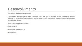 Desenvolvimento
É a análise crítica da ideia central.
Dividido em dois parágrafos de 5 a 7 linhas cada, em que se expõem juízos, raciocínios, provas,
exemplos, testemunhos históricos e justificativas que argumentem a ideia central proposta no
primeiro parágrafo.
Aqui, o autor deve apresentar:
-Tópico frasal;
-Repertório sociocultural;
-Argumentos.
 