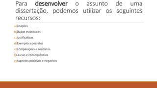 Para desenvolver o assunto de uma
dissertação, podemos utilizar os seguintes
recursos:
a)Citações
b)Dados estatísticos
c)Justificativas
d)Exemplos concretos
e)Comparações e contrates
f)Causas e consequências
g)Aspectos positivos e negativos
 