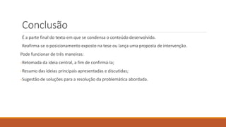 Conclusão
É a parte final do texto em que se condensa o conteúdo desenvolvido.
Reafirma-se o posicionamento exposto na tese ou lança uma proposta de intervenção.
Pode funcionar de três maneiras:
-Retomada da ideia central, a fim de confirmá-la;
-Resumo das ideias principais apresentadas e discutidas;
-Sugestão de soluções para a resolução da problemática abordada.
 