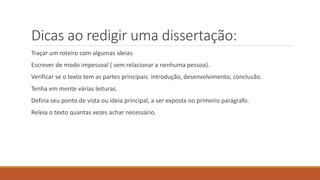 Dicas ao redigir uma dissertação:
Traçar um roteiro com algumas ideias.
Escrever de modo impessoal ( sem relacionar a nenhuma pessoa).
Verificar se o texto tem as partes principais: introdução, desenvolvimento, conclusão.
Tenha em mente várias leituras.
Defina seu ponto de vista ou ideia principal, a ser exposta no primeiro parágrafo.
Releia o texto quantas vezes achar necessário.
 