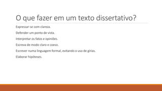 O que fazer em um texto dissertativo?
Expressar-se com clareza.
Defender um ponto de vista.
Interpretar os fatos e opiniões.
Escreva de modo claro e coeso.
Escrever numa linguagem formal, evitando o uso de gírias.
Elaborar hipóteses.
 