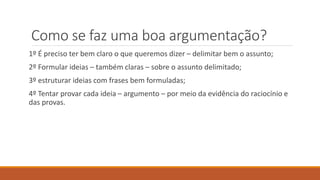 Como se faz uma boa argumentação?
1º É preciso ter bem claro o que queremos dizer – delimitar bem o assunto;
2º Formular ideias – também claras – sobre o assunto delimitado;
3º estruturar ideias com frases bem formuladas;
4º Tentar provar cada ideia – argumento – por meio da evidência do raciocínio e
das provas.
 