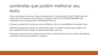 Lembretes que podem melhorar seu
texto
1.Antes de começar a escrever, faça um planejamento: Primeiramente, LEIA O TEMA (frase em
negrito ao fim da proposta de redação); em seguida, LEIA OS TEXTOS MOTIVADORES (são
inspirações para a compreensão e delimitação do tema).
2.Cheque se os pontos de vista que você vai defender não são contraditórios em relação à tese.
3.Não tenha preguiça de refazer seu texto várias vezes. É a melhor maneira de se chegar a um
bom resultado. Procure redigir em aproximadamente uma hora.
4.Enquanto escreve em casa, tenha sempre à mão um dicionário para checar a grafia das palavras
e descobrir sinônimos que evitem a repetição.
 