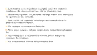 11.Cuidado com o uso inadequado das conjunções. Elas podem estabelecer
relações que não existem entre as frases e tornar o texto sem nexo.
12.Se usar uma pergunta na tese, responda-a ao longo do texto. Evite interrogação
na argumentação e na conclusão.
13.Tome cuidado com os períodos muito longos: resultam confusões e são
propícios a períodos incompletos.
14.Não empregue a primeira pessoa do singular.
15.Atente-se aos parágrafos e atinja a margem direita e esquerda sem ultrapassá-
las.
16.Faça letra legível, se escrever em letra de forma, procure distinguir as
maiúsculas das minúsculas.
17.Não escreva como se estivesse dialogando com o leitor.
 