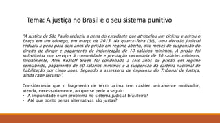 Tema: A justiça no Brasil e o seu sistema punitivo
“A Justiça de São Paulo reduziu a pena do estudante que atropelou um ciclista e atirou o
braço em um córrego, em março de 2013. Na quarta-feira (30), uma decisão judicial
reduziu a pena para dois anos de prisão em regime aberto, oito meses de suspensão do
direito de dirigir e pagamento de indenização de 10 salários mínimos. A prisão foi
substituída por serviços à comunidade e prestação pecuniária de 50 salários mínimos.
Inicialmente, Alex Kozloff Siwek foi condenado a seis anos de prisão em regime
semiaberto, pagamento de 60 salários mínimos e a suspensão da carteira nacional de
habilitação por cinco anos. Segundo a assessoria de imprensa do Tribunal de Justiça,
ainda cabe recurso”.
Considerando que o fragmento de texto acima tem caráter unicamente motivador,
atenda, necessariamente, ao que se pede a seguir:
• A impunidade é um problema no sistema judicial brasileiro?
• Até que ponto penas alternativas são justas?
 