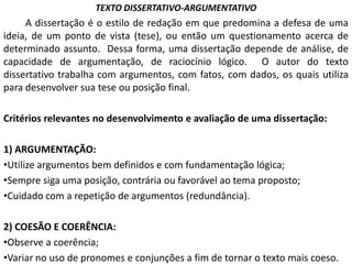 TEXTO DISSERTATIVO-ARGUMENTATIVO
     A dissertação é o estilo de redação em que predomina a defesa de uma
ideia, de um ponto de vista (tese), ou então um questionamento acerca de
determinado assunto. Dessa forma, uma dissertação depende de análise, de
capacidade de argumentação, de raciocínio lógico. O autor do texto
dissertativo trabalha com argumentos, com fatos, com dados, os quais utiliza
para desenvolver sua tese ou posição final.

Critérios relevantes no desenvolvimento e avaliação de uma dissertação:

1) ARGUMENTAÇÃO:
•Utilize argumentos bem definidos e com fundamentação lógica;
•Sempre siga uma posição, contrária ou favorável ao tema proposto;
•Cuidado com a repetição de argumentos (redundância).

2) COESÃO E COERÊNCIA:
•Observe a coerência;
•Variar no uso de pronomes e conjunções a fim de tornar o texto mais coeso.
 