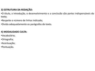 3) ESTRUTURA DA REDAÇÃO:
•O título, a introdução, o desenvolvimento e a conclusão são partes indispensáveis do
texto;
•Respeite o número de linhas indicado;
•Divida adequadamente os parágrafos do texto.

4) MODALIDADE CULTA:
•Vocabulário;
•Ortografia;
•Acentuação;
•Pontuação.
 