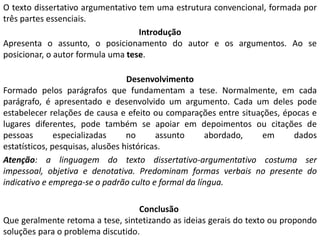 O texto dissertativo argumentativo tem uma estrutura convencional, formada por
três partes essenciais.
                                   Introdução
Apresenta o assunto, o posicionamento do autor e os argumentos. Ao se
posicionar, o autor formula uma tese.

                                  Desenvolvimento
Formado pelos parágrafos que fundamentam a tese. Normalmente, em cada
parágrafo, é apresentado e desenvolvido um argumento. Cada um deles pode
estabelecer relações de causa e efeito ou comparações entre situações, épocas e
lugares diferentes, pode também se apoiar em depoimentos ou citações de
pessoas        especializadas     no      assunto    abordado,   em      dados
estatísticos, pesquisas, alusões históricas.
Atenção: a linguagem do texto dissertativo-argumentativo costuma ser
impessoal, objetiva e denotativa. Predominam formas verbais no presente do
indicativo e emprega-se o padrão culto e formal da língua.

                                   Conclusão
Que geralmente retoma a tese, sintetizando as ideias gerais do texto ou propondo
soluções para o problema discutido.
 