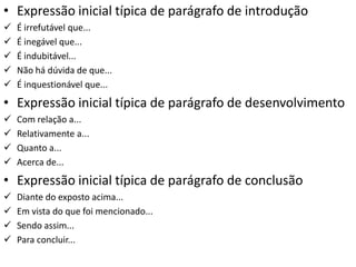 • Expressão inicial típica de parágrafo de introdução
   É irrefutável que...
   É inegável que...
   É indubitável...
   Não há dúvida de que...
   É inquestionável que...
• Expressão inicial típica de parágrafo de desenvolvimento
   Com relação a...
   Relativamente a...
   Quanto a...
   Acerca de...
• Expressão inicial típica de parágrafo de conclusão
   Diante do exposto acima...
   Em vista do que foi mencionado...
   Sendo assim...
   Para concluir...
 