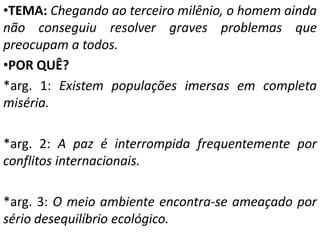 •TEMA: Chegando ao terceiro milênio, o homem ainda
não conseguiu resolver graves problemas que
preocupam a todos.
•POR QUÊ?
*arg. 1: Existem populações imersas em completa
miséria.

*arg. 2: A paz é interrompida frequentemente por
conflitos internacionais.

*arg. 3: O meio ambiente encontra-se ameaçado por
sério desequilíbrio ecológico.
 