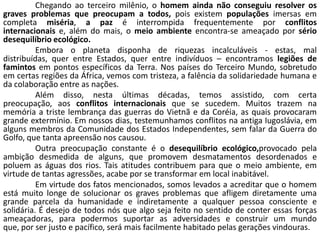 Chegando ao terceiro milênio, o homem ainda não conseguiu resolver os
graves problemas que preocupam a todos, pois existem populações imersas em
completa miséria, a paz é interrompida frequentemente por conflitos
internacionais e, além do mais, o meio ambiente encontra-se ameaçado por sério
desequilíbrio ecológico.
          Embora o planeta disponha de riquezas incalculáveis - estas, mal
distribuídas, quer entre Estados, quer entre indivíduos – encontramos legiões de
famintos em pontos específicos da Terra. Nos países do Terceiro Mundo, sobretudo
em certas regiões da África, vemos com tristeza, a falência da solidariedade humana e
da colaboração entre as nações.
          Além disso, nesta últimas décadas, temos assistido, com certa
preocupação, aos conflitos internacionais que se sucedem. Muitos trazem na
memória a triste lembrança das guerras do Vietnã e da Coréia, as quais provocaram
grande extermínio. Em nossos dias, testemunhamos conflitos na antiga Iugoslávia, em
alguns membros da Comunidade dos Estados Independentes, sem falar da Guerra do
Golfo, que tanta apreensão nos causou.
          Outra preocupação constante é o desequilíbrio ecológico,provocado pela
ambição desmedida de alguns, que promovem desmatamentos desordenados e
poluem as águas dos rios. Tais atitudes contribuem para que o meio ambiente, em
virtude de tantas agressões, acabe por se transformar em local inabitável.
          Em virtude dos fatos mencionados, somos levados a acreditar que o homem
está muito longe de solucionar os graves problemas que afligem diretamente uma
grande parcela da humanidade e indiretamente a qualquer pessoa consciente e
solidária. É desejo de todos nós que algo seja feito no sentido de conter essas forças
ameaçadoras, para podermos suportar as adversidades e construir um mundo
que, por ser justo e pacífico, será mais facilmente habitado pelas gerações vindouras.
 