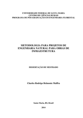 UNIVERSIDADE FEDERAL DE SANTA MARIA
CENTRO DE CIÊNCIAS RURAIS
PROGRAMA DE PÓS-GRADUAÇÃO EM ENGENHARIA FLORESTAL
METODOLOGIA PARA PROJETOS DE
ENGENHARIA NATURAL PARA OBRAS DE
INFRAESTRUTURA
DISSERTAÇÃO DE MESTRADO
Charles Rodrigo Belmonte Maffra
Santa Maria, RS, Brasil
2014
 