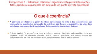 O que é coerência?
 A coerência se estabelece a partir das ideias apresentadas no texto e dos conhecimentos dos
interlocutores, garantindo a construção do sentido de acordo com as expectativas do leitor. Está,
pois, ligada à compreensão, à possibilidade de interpretação dos sentidos do texto.
 O leitor poderá “processar” esse texto e refletir a respeito das ideias nele contidas; pode, em
resposta, reagir de maneiras diversas: aceitar, recusar, questionar, até mesmo mudar seu
comportamento em face das ideias do autor, compartilhando ou não da sua opinião.
Competência 3 – Selecionar, relacionar, organizar e interpretar informações,
fatos, opiniões e argumentos em defesa de um ponto de vista (Coerência)
 
