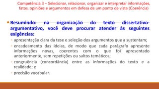 Resumindo: na organização do texto dissertativo-
argumentativo, você deve procurar atender às seguintes
exigências:
◦ apresentação clara da tese e seleção dos argumentos que a sustentam;
◦ encadeamento das ideias, de modo que cada parágrafo apresente
informações novas, coerentes com o que foi apresentado
anteriormente, sem repetições ou saltos temáticos;
◦ congruência (concordância) entre as informações do texto e a
realidade; e
◦ precisão vocabular.
Competência 3 – Selecionar, relacionar, organizar e interpretar informações,
fatos, opiniões e argumentos em defesa de um ponto de vista (Coerência)
 