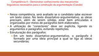 Competência 4 – Demonstrar conhecimento dos mecanismos
linguísticos necessários para a construção da argumentação (Coesão)
 Nessa competência, será avaliado se o candidato sabe escrever
um texto coeso. No texto dissertativo-argumentativo, as ideias
precisam, além de serem sólidas, estar bem articuladas e
organizadas por meios de parágrafos bem elaborados.
 A utilização de “conectores” deve ser explícita, ligando os
argumentos e parágrafos, evitando repetições.
 Estruturação dos parágrafos:
 Em um texto dissertativo-argumentativo, o parágrafo é
formado por uma ideia principal a qual se liga as ideias
secundárias;
 