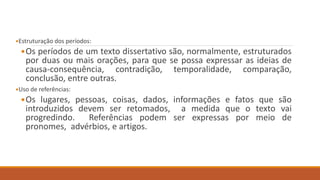 Estruturação dos períodos:
Os períodos de um texto dissertativo são, normalmente, estruturados
por duas ou mais orações, para que se possa expressar as ideias de
causa-consequência, contradição, temporalidade, comparação,
conclusão, entre outras.
Uso de referências:
Os lugares, pessoas, coisas, dados, informações e fatos que são
introduzidos devem ser retomados, a medida que o texto vai
progredindo. Referências podem ser expressas por meio de
pronomes, advérbios, e artigos.
 