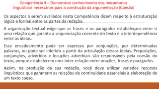 Os aspectos a serem avaliados nesta Competência dizem respeito à estruturação
lógica e formal entre as partes da redação.
A organização textual exige que as frases e os parágrafos estabeleçam entre si
uma relação que garanta a sequenciação coerente do texto e a interdependência
entre as ideias.
Esse encadeamento pode ser expresso por conjunções, por determinadas
palavras, ou pode ser inferido a partir da articulação dessas ideias. Preposições,
conjunções, advérbios e locuções adverbiais são responsáveis pela coesão do
texto, porque estabelecem uma inter-relação entre orações, frases e parágrafos.
Assim, na produção da sua redação, você deve utilizar variados recursos
linguísticos que garantam as relações de continuidade essenciais à elaboração de
um texto coeso.
Competência 4 – Demonstrar conhecimento dos mecanismos
linguísticos necessários para a construção da argumentação (Coesão)
 
