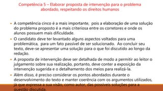 Competência 5 – Elaborar proposta de intervenção para o problema
abordado, respeitando os direitos humanos
 A competência cinco é a mais importante, pois a elaboração de uma solução
do problema proposto é a mais criteriosa entre os corretores e onde os
alunos possuem mais dificuldade.
 O candidato deve ter levantado alguns aspectos voltados para uma
problemática, para um fato passível de ser solucionado. Ao concluir seu
texto, deve-se apresentar uma solução para o que foi discutido ao longo da
redação.
 A proposta de intervenção deve ser detalhada de modo a permitir ao leitor o
julgamento sobre sua realização, portanto, deve conter a exposição da
intervenção sugerida e o detalhamento dos meios para realizá-la.
 Além disso, é preciso considerar os pontos abordados durante o
desenvolvimento do texto e manter coerência com os argumentos utilizados,
já que expressa a sua visão, como autor, das possíveis soluções para a
questão discutida.
 