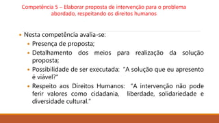Competência 5 – Elaborar proposta de intervenção para o problema
abordado, respeitando os direitos humanos
 Nesta competência avalia-se:
 Presença de proposta;
 Detalhamento dos meios para realização da solução
proposta;
 Possibilidade de ser executada: “A solução que eu apresento
é viável?”
 Respeito aos Direitos Humanos: “A intervenção não pode
ferir valores como cidadania, liberdade, solidariedade e
diversidade cultural.”
 