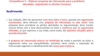 Reafirmando:
 Sua redação, além de apresentar uma tese sobre o tema, apoiada em argumentos
consistentes, deve oferecer uma proposta de intervenção na vida social. Essa
proposta deve considerar os pontos abordados na argumentação, deve manter
vínculo direto com a tese desenvolvida no texto e coerência com os argumentos
utilizados, já que expressa a sua visão, como autor, das possíveis soluções para a
questão discutida.
 A proposta de intervenção precisa ser detalhada de modo a permitir ao leitor o
julgamento sobre sua exequibilidade, portanto, deve conter a exposição da
intervenção sugerida e o detalhamento dos meios para realizá-la.
Competência 5 – Elaborar proposta de intervenção para o problema
abordado, respeitando os direitos humanos
 