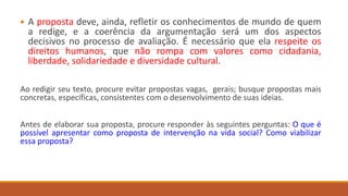  A proposta deve, ainda, refletir os conhecimentos de mundo de quem
a redige, e a coerência da argumentação será um dos aspectos
decisivos no processo de avaliação. É necessário que ela respeite os
direitos humanos, que não rompa com valores como cidadania,
liberdade, solidariedade e diversidade cultural.
Ao redigir seu texto, procure evitar propostas vagas, gerais; busque propostas mais
concretas, específicas, consistentes com o desenvolvimento de suas ideias.
Antes de elaborar sua proposta, procure responder às seguintes perguntas: O que é
possível apresentar como proposta de intervenção na vida social? Como viabilizar
essa proposta?
 