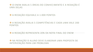  O ENEM AVALIA 5 ÁREAS DO CONHECIMENTO E A REDAÇÃO É
UMA DELAS
 A REDAÇÃO EQUIVALE A 1.000 PONTOS
 A REDAÇÃO AVALIA 5 COMPETÊNCIAS E CADA UMA VALE 200
PONTOS
 A REDAÇÃO REPRESENTA 20% DA NOTA FINAL DO ENEM
 NA REDAÇÃO O ALUNO DEVE ELABORAR UMA PROPOSTA DE
INTERVENÇÃO PARA UM PROBLEMA
 
