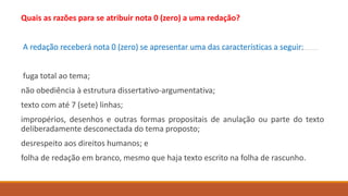 Quais as razões para se atribuir nota 0 (zero) a uma redação?
A redação receberá nota 0 (zero) se apresentar uma das características a seguir:
fuga total ao tema;
não obediência à estrutura dissertativo-argumentativa;
texto com até 7 (sete) linhas;
impropérios, desenhos e outras formas propositais de anulação ou parte do texto
deliberadamente desconectada do tema proposto;
desrespeito aos direitos humanos; e
folha de redação em branco, mesmo que haja texto escrito na folha de rascunho.
 