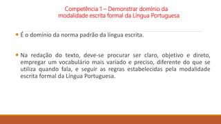  É o domínio da norma padrão da língua escrita.
 Na redação do texto, deve-se procurar ser claro, objetivo e direto,
empregar um vocabulário mais variado e preciso, diferente do que se
utiliza quando fala, e seguir as regras estabelecidas pela modalidade
escrita formal da Língua Portuguesa.
Competência 1 – Demonstrar domínio da
modalidade escrita formal da Língua Portuguesa
 