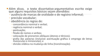  Além disso, o texto dissertativo-argumentativo escrito exige
que alguns requisitos básicos sejam atendidos:
◦ ausência de marcas de oralidade e de registro informal;
◦ precisão vocabular;
◦ obediência às regras de:
◦ concordância nominal e verbal;
◦ regência nominal e verbal;
◦ pontuação;
◦ flexão de nomes e verbos;
◦ colocação de pronomes oblíquos (átonos e tônicos);
◦ grafia das palavras (inclusive acentuação gráfica e emprego de letras
maiúsculas e minúsculas); e
◦ divisão silábica na mudança de linha (translineação).
 