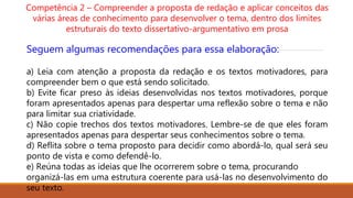 Competência 2 – Compreender a proposta de redação e aplicar conceitos das
várias áreas de conhecimento para desenvolver o tema, dentro dos limites
estruturais do texto dissertativo-argumentativo em prosa
Seguem algumas recomendações para essa elaboração:
a) Leia com atenção a proposta da redação e os textos motivadores, para
compreender bem o que está sendo solicitado.
b) Evite ficar preso às ideias desenvolvidas nos textos motivadores, porque
foram apresentados apenas para despertar uma reflexão sobre o tema e não
para limitar sua criatividade.
c) Não copie trechos dos textos motivadores. Lembre-se de que eles foram
apresentados apenas para despertar seus conhecimentos sobre o tema.
d) Reflita sobre o tema proposto para decidir como abordá-lo, qual será seu
ponto de vista e como defendê-lo.
e) Reúna todas as ideias que lhe ocorrerem sobre o tema, procurando
organizá-las em uma estrutura coerente para usá-las no desenvolvimento do
seu texto.
 