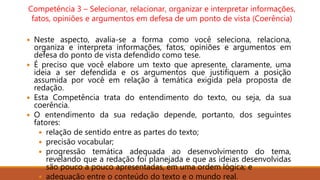 Competência 3 – Selecionar, relacionar, organizar e interpretar informações,
fatos, opiniões e argumentos em defesa de um ponto de vista (Coerência)
 Neste aspecto, avalia-se a forma como você seleciona, relaciona,
organiza e interpreta informações, fatos, opiniões e argumentos em
defesa do ponto de vista defendido como tese.
 É preciso que você elabore um texto que apresente, claramente, uma
ideia a ser defendida e os argumentos que justifiquem a posição
assumida por você em relação à temática exigida pela proposta de
redação.
 Esta Competência trata do entendimento do texto, ou seja, da sua
coerência.
 O entendimento da sua redação depende, portanto, dos seguintes
fatores:
 relação de sentido entre as partes do texto;
 precisão vocabular;
 progressão temática adequada ao desenvolvimento do tema,
revelando que a redação foi planejada e que as ideias desenvolvidas
são pouco a pouco apresentadas, em uma ordem lógica; e
 adequação entre o conteúdo do texto e o mundo real.
 