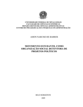 UNIVERSIDADE FEDERAL DE MINAS GERAIS
FACULDADE DE CIÊNCIAS ECONÔMICAS
DEPARTAMENTO DE CIÊNCIAS ADMINISTRATIVAS
CENTRO DE PÓS-GRADUAÇÃO E PESQUISAS EM ADMINISTRAÇÃO
AMON NARCISO DE BARROS
MOVIMENTO ESTUDANTIL COMO
ORGANIZAÇÃO SOCIAL DETENTORA DE
PROJETOS POLÍTICOS
BELO HORIZONTE
2009
 