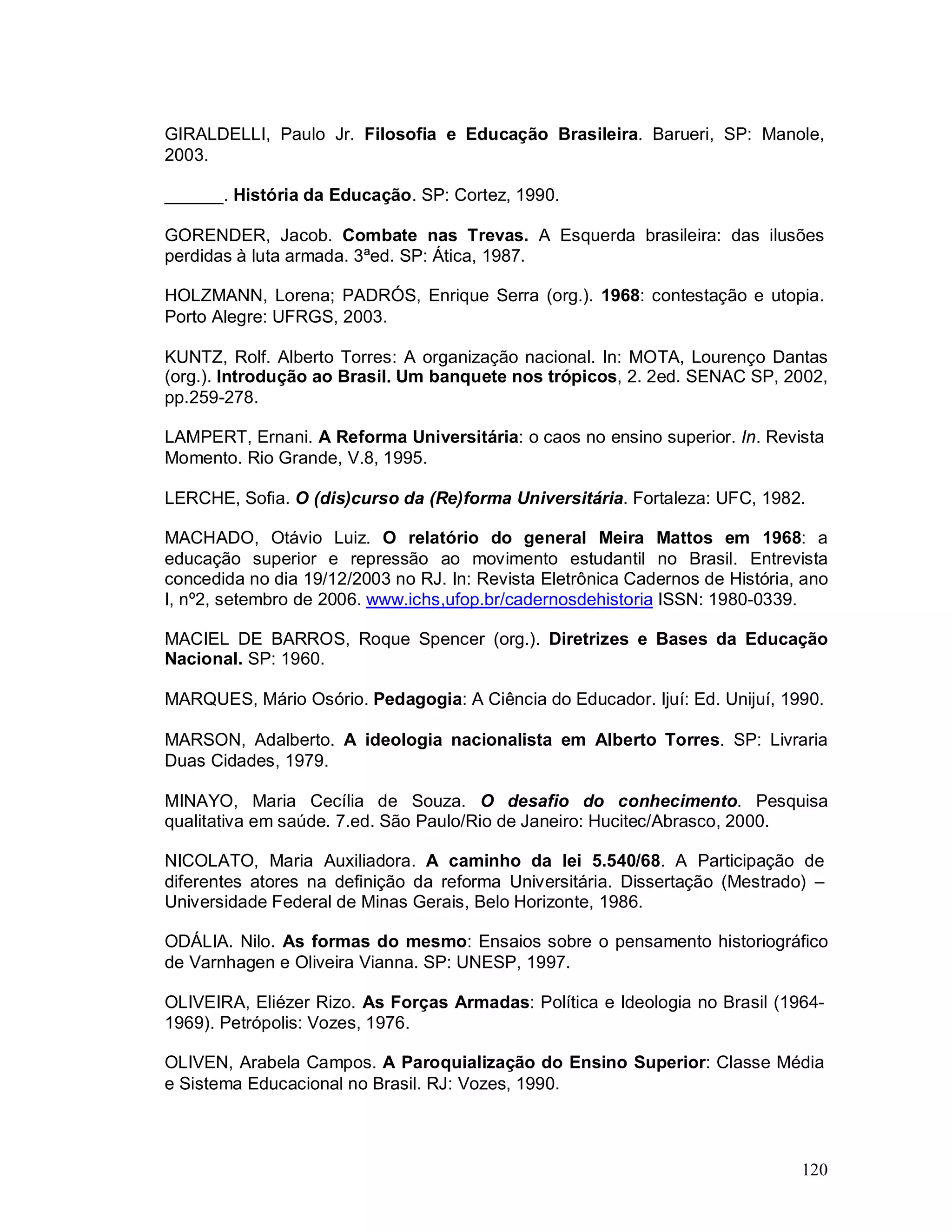 120
GIRALDELLI, Paulo Jr. Filosofia e Educação Brasileira. Barueri, SP: Manole,
2003.
______. História da Educação. SP: Cortez, 1990.
GORENDER, Jacob. Combate nas Trevas. A Esquerda brasileira: das ilusões
perdidas à luta armada. 3ªed. SP: Ática, 1987.
HOLZMANN, Lorena; PADRÓS, Enrique Serra (org.). 1968: contestação e utopia.
Porto Alegre: UFRGS, 2003.
KUNTZ, Rolf. Alberto Torres: A organização nacional. In: MOTA, Lourenço Dantas
(org.). Introdução ao Brasil. Um banquete nos trópicos, 2. 2ed. SENAC SP, 2002,
pp.259-278.
LAMPERT, Ernani. A Reforma Universitária: o caos no ensino superior. In. Revista
Momento. Rio Grande, V.8, 1995.
LERCHE, Sofia. O (dis)curso da (Re)forma Universitária. Fortaleza: UFC, 1982.
MACHADO, Otávio Luiz. O relatório do general Meira Mattos em 1968: a
educação superior e repressão ao movimento estudantil no Brasil. Entrevista
concedida no dia 19/12/2003 no RJ. In: Revista Eletrônica Cadernos de História, ano
I, nº2, setembro de 2006. www.ichs,ufop.br/cadernosdehistoria ISSN: 1980-0339.
MACIEL DE BARROS, Roque Spencer (org.). Diretrizes e Bases da Educação
Nacional. SP: 1960.
MARQUES, Mário Osório. Pedagogia: A Ciência do Educador. Ijuí: Ed. Unijuí, 1990.
MARSON, Adalberto. A ideologia nacionalista em Alberto Torres. SP: Livraria
Duas Cidades, 1979.
MINAYO, Maria Cecília de Souza. O desafio do conhecimento. Pesquisa
qualitativa em saúde. 7.ed. São Paulo/Rio de Janeiro: Hucitec/Abrasco, 2000.
NICOLATO, Maria Auxiliadora. A caminho da lei 5.540/68. A Participação de
diferentes atores na definição da reforma Universitária. Dissertação (Mestrado) –
Universidade Federal de Minas Gerais, Belo Horizonte, 1986.
ODÁLIA. Nilo. As formas do mesmo: Ensaios sobre o pensamento historiográfico
de Varnhagen e Oliveira Vianna. SP: UNESP, 1997.
OLIVEIRA, Eliézer Rizo. As Forças Armadas: Política e Ideologia no Brasil (1964-
1969). Petrópolis: Vozes, 1976.
OLIVEN, Arabela Campos. A Paroquialização do Ensino Superior: Classe Média
e Sistema Educacional no Brasil. RJ: Vozes, 1990.
 