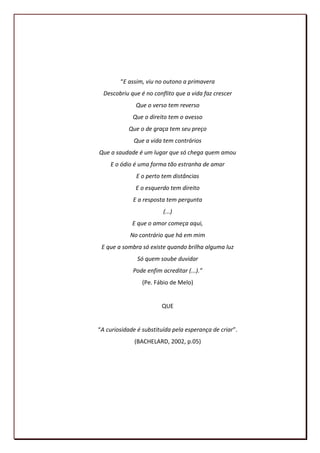 “E assim, viu no outono a primavera
  Descobriu que é no conflito que a vida faz crescer
              Que o verso tem reverso
             Que o direito tem o avesso
           Que o de graça tem seu preço
             Que a vida tem contrários
Que a saudade é um lugar que só chega quem amou
    E o ódio é uma forma tão estranha de amar
              E o perto tem distâncias
              E o esquerdo tem direito
             E a resposta tem pergunta
                         (...)
             E que o amor começa aqui,
            No contrário que há em mim
 E que a sombra só existe quando brilha alguma luz
               Só quem soube duvidar
             Pode enfim acreditar (...).”
                 (Pe. Fábio de Melo)


                        QUE


“A curiosidade é substituída pela esperança de criar”.
              (BACHELARD, 2002, p.05)




                                                         10
 