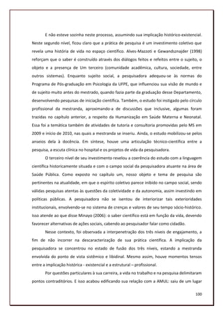 E não esteve sozinha neste processo, assumindo sua implicação histórico-existencial.
Neste segundo nível, ficou claro que a prática de pesquisa é um investimento coletivo que
revela uma história de vida no espaço científico. Alves-Mazzoti e Gewandsznajder (1998)
reforçam que o saber é construído através dos diálogos feitos e refeitos entre o sujeito, o
objeto e a presença de Um terceiro (comunidade acadêmica, cultura, sociedade, entre
outros sistemas). Enquanto sujeito social, a pesquisadora adequou-se às normas do
Programa de Pós-graduação em Psicologia da UFPE, que influenciou sua visão de mundo e
de sujeito muito antes do mestrado, quando fazia parte da graduação desse Departamento,
desenvolvendo pesquisas de iniciação científica. Também, o estudo foi instigado pelo círculo
profissional da mestranda, aproximando-a de discussões que inclusive, algumas foram
trazidas no capítulo anterior, a respeito da Humanização em Saúde Materna e Neonatal.
Essa foi a temática também de atividades de tutoria e consultoria promovidas pelo MS em
2009 e início de 2010, nas quais a mestranda se inseriu. Ainda, o estudo mobilizou-se pelos
anseios dela à docência. Em síntese, houve uma articulação técnico-científica entre a
pesquisa, a escuta clínica no hospital e os projetos de vida da pesquisadora.
       O terceiro nível de seu investimento revelou a coerência do estudo com a linguagem
científica historicamente situada e com o campo social da pesquisadora atuante na área de
Saúde Pública. Como exposto no capítulo um, nosso objeto e tema de pesquisa são
pertinentes na atualidade, em que o espírito coletivo parece inibido no campo social, sendo
válidas pesquisas atentas às questões da coletividade e da autonomia, assim investindo em
políticas públicas. A pesquisadora não se isentou de interiorizar tais exterioridades
institucionais, envolvendo-se no sistema de crenças e valores de seu tempo sócio-histórico.
Isso atende ao que disse Minayo (2006): o saber científico está em função da vida, devendo
favorecer alternativas de ações sociais, cabendo ao pesquisador falar como cidadão.
       Nesse contexto, foi observada a interpenetração dos três níveis de engajamento, a
fim de não incorrer na descaracterização de sua prática científica. A implicação da
pesquisadora se concentrou no estado de fusão dos três níveis, estando a mestranda
envolvida do ponto de vista sistêmico e libidinal. Mesmo assim, houve momentos tensos
entre a implicação histórica - existencial e a estrutural – profissional.
       Por questões particulares à sua carreira, a vida no trabalho e na pesquisa delimitaram
pontos contraditórios. E isso acabou edificando sua relação com a AMUL: saiu de um lugar

                                                                                         100
 