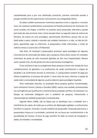 supraidealizado para o que uma idealização consciente, somente construída quando a
posição científica lhe fez experimentar intensamente uma ambiguidade afetiva.
       Os dados também promoveram momentos opositores entre o segundo e o terceiro
nível, aos revelarem problemáticas contrastantes da filosofia profissional da mestranda. Em
certas ocasiões, ela chegou a interferir no contexto social pesquisado, alterando-o, guiada
pela fusão dos dois primeiros níveis. Como exemplo disso, no segundo relato de vivência de
Demetra, ela estava em crise psicológica, apresentando infantilismo, porque não via seu
bebê desde o parto, estando o neonato sob cuidados intensivos e a mãe, na Sala de Pré-
parto, aguardando vaga na enfermaria. A pesquisadora então interrompeu o relato de
vivência e levou a usuária até a UTI Neonatal.
       Vale dizer, foi inevitável à pesquisadora promover apoio psicológico em algumas
circunstâncias da construção dos dados, pois a pesquisa incluía atores sociais em condições
vulneráveis do ponto de vista emocional (grávidas de alto risco hospitalizadas). Mesmo
assim, quando o fez, ela não perdeu de vista os pormenores investigativos.
       O que acontecia é que os protagonistas desta pesquisa criaram uma relação de troca
multidimensional. As gestantes e os profissionais de saúde reconheceram o espaço de
desabafo e de acolhimento durante as entrevistas. E a pesquisadora também foi pega por
efeitos terapêuticos no processo do estudo. E nesse clima de troca, informou à equipe de
saúde sobre a necessidade de algumas usuárias obterem apoio psicológico hospitalar.
       Pelas implicações descritas, as produções dessa pesquisa ganhou transitoriedade,
como solicitaram Ferreira, Calvoso e Gonzàles (2002): evocou uma verdade contextualizada
nas contingências que qualificaram o momento dessa produção científica. Os interesses e os
desejos da mestranda dialogaram com o problema de pesquisa, influenciando a
representação da realidade pesquisada e resultando dela.
       Segundo Morin (1990), não há objeto que se identifique com a realidade sem a
interferência do sujeito, de modo que as práticas de objetivação englobam o conhecimento
científico e o popular, incluindo o mundo simbólico do pesquisador. Amparada pela teoria, a
pesquisadora lançou-se à curiosidade, consciente de sua busca por reconhecimento e da
possibilidade de fracasso. O lance do jogo científico foi dado no intuito de transgredir o
hábito, de interditar a invisibilidade.



                                                                                       101
 
