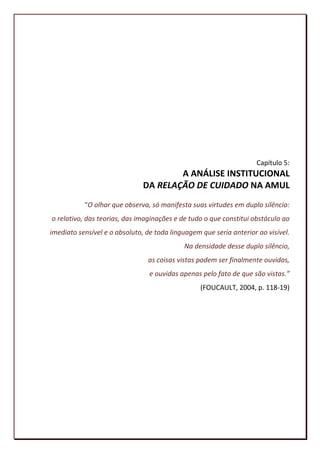 Capítulo 5:
                                       A ANÁLISE INSTITUCIONAL
                               DA RELAÇÃO DE CUIDADO NA AMUL
           “O olhar que observa, só manifesta suas virtudes em duplo silêncio:
o relativo, das teorias, das imaginações e de tudo o que constitui obstáculo ao
imediato sensível e o absoluto, de toda linguagem que seria anterior ao visível.
                                            Na densidade desse duplo silêncio,
                                as coisas vistas podem ser finalmente ouvidas,
                                 e ouvidas apenas pelo fato de que são vistas.”
                                                  (FOUCAULT, 2004, p. 118-19)




                                                                             102
 