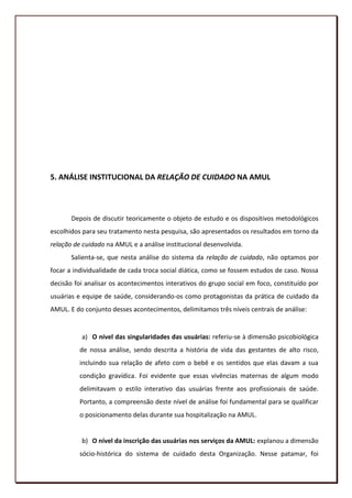 5. ANÁLISE INSTITUCIONAL DA RELAÇÃO DE CUIDADO NA AMUL



       Depois de discutir teoricamente o objeto de estudo e os dispositivos metodológicos
escolhidos para seu tratamento nesta pesquisa, são apresentados os resultados em torno da
relação de cuidado na AMUL e a análise institucional desenvolvida.
       Salienta-se, que nesta análise do sistema da relação de cuidado, não optamos por
focar a individualidade de cada troca social diática, como se fossem estudos de caso. Nossa
decisão foi analisar os acontecimentos interativos do grupo social em foco, constituído por
usuárias e equipe de saúde, considerando-os como protagonistas da prática de cuidado da
AMUL. E do conjunto desses acontecimentos, delimitamos três níveis centrais de análise:


          a) O nível das singularidades das usuárias: referiu-se à dimensão psicobiológica
          de nossa análise, sendo descrita a história de vida das gestantes de alto risco,
          incluindo sua relação de afeto com o bebê e os sentidos que elas davam a sua
          condição gravídica. Foi evidente que essas vivências maternas de algum modo
          delimitavam o estilo interativo das usuárias frente aos profissionais de saúde.
          Portanto, a compreensão deste nível de análise foi fundamental para se qualificar
          o posicionamento delas durante sua hospitalização na AMUL.


          b) O nível da inscrição das usuárias nos serviços da AMUL: explanou a dimensão
          sócio-histórica do sistema de cuidado desta Organização. Nesse patamar, foi
                                                                                          103
 