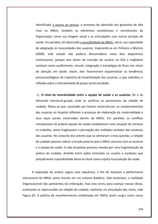 identificado o acesso ao serviço: o processo de admissão das gestantes de alto
          risco na AMUL, também os elementos constitutivos e constituintes da
          Organização, como sua imagem social e as articulações com outros serviços de
          saúde. Em paralelo, foi observada a acessibilidade da AMUL, isto é, sua capacidade
          de adaptação às necessidades das usuárias. Inspirando-se em Pinheiro e Martins
          (2009), este estudo não poderia desconsiderar estes dois dispositivos
          institucionais, porque eles dizem da inserção do usuário no SUS e englobam
          variáveis como acolhimento, vínculo, integração e estratégias de fluxo nos níveis
          de atenção em saúde. Assim, eles favoreceram esquematizar as tendências
          psicossociológicas da trajetória de hospitalização das usuárias, o que subsidiou a
          reflexão sobre a interatividade do grupo social estudado.


          c) O nível da interatividade entre a equipe de saúde e as usuárias: foi o da
          dimensão estrutural-grupal, onde se verificou os pormenores da relação de
          cuidado. Notou-se que, associado aos fatores socioculturais, os comportamentos
          das usuárias no hospital refletiam o processo de elaboração da maternalidade e
          seus laços sociais construídos dentro da AMUL. Em paralelo, os conflitos
          interpessoais da própria equipe de saúde estabeleciam uma situação de estresse
          no trabalho, assim fragilizavam a percepção dos múltiplos sentidos das condutas
          das usuárias. No conjunto dos vetores que se alinharam a esta questão, a relação
          de cuidado pareceu indicar a função paterna que a AMUL assumia com as usuárias
          e a equipe de saúde. A vida hospitalar pareceu movida por uma fragmentação da
          prática de cuidado, dividida entre ações centradas na usuária e condutas que
          prejudicavam a possibilidade desta se situar como sujeito na produção de saúde.



       A exposição da análise seguiu esta sequência, a fim de destacar a performance
interacional da AMUL como inscrita em um sistema dialético. Vale esclarecer, a realidade
Organizacional não apresentou tal ordenação, mas esta serviu para avançar nossas ideias,
analisando as repercussões da relação de cuidado, implícitas na articulação dos níveis, vide
Figura 02. A política de reconhecimento simbolizada em AMUL assim surgiu como nossa



                                                                                        104
 