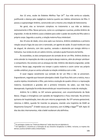 Aos 12 anos, soube da Diabetes Mellitus Tipo 1A 32. Sua mãe sentiu-se culpada,
justificando a doença pela negligência materna quanto aos hábitos alimentares da filha. E
passou a superproteger Artêmis, construindo com a mesma uma relação de heteronomia.
        No geral, elas se tornaram cúmplices no tratamento e sua mãe se dedicou
exclusivamente à filha. Nesse percurso, como se a protegesse e punisse, proibia Artêmis de
engravidar. A mãe de Artêmis usava a diabete para coibir o poder de escolha da filha sobre o
próprio corpo. Segundo a usuária, a relação materna ficou intolerável.
        Aos 19 anos de idade, cinco anos após sua menarca, Artêmis estabeleceu a primeira
relação sexual e fugiu de casa com o namorado, um agente de saúde. O casal residia em casa
de aluguel, de alvenaria, com dois quartos, saneada e abastecida por energia elétrica e
hidráulica. Sua renda era de um salário mínimo, somada à ajuda financeira da família.
        Às escondidas, os dois compactuavam da vontade de ter um filho. Artêmis dividia-se
entre atender às imposições da mãe e ao próprio desejo materno, além de almejar satisfazer
o companheiro. Ela convivia com as ameaças da mãe: Artêmis não deveria engravidar, senão
morreria. Nesse jogo, engravidar era romper o pacto materno e assim cortar seu próprio
cordão umbilical, já que se sentia sufocada na relação simbiótica com a mãe.
        O casal negava socialmente sua vontade de ter um filho e não se preveniam.
Engravidaram, negando que tivessem planejado o bebê. O pai ficou feliz com a noticia, mas a
usuária rejeitou inicialmente o filho, pois temia a evolução do quadro clínico e a reprovação
materna. Esconderam a gravidez até o primeiro trimestre. Ao saber, sua mãe ficou
desesperada. A gestação foi então desenvolvida por ressentimentos e medo de retaliação.
        Artêmis foi à AMUL na 33ª semana gestacional, com encaminhamento da Rede
Básica. Chegou à Emergência com episódio de hipoglicemia e ficou internada. Na primeira
quinzena de hospitalização, teve alta com retorno programado. Na 37ª semana gestacional,
retornou à AMUL, quando foi inserida na pesquisa, vivendo uma trajetória da EGAR ao
Alojamento Conjunto33. O bebê nasceu por cesariana, com 4.230Kg e ApgarXXIV 8/9. Após 32
dias dos dois internamentos, mãe e bebê receberam alta definitiva.




32
  As patologias citadas nas “Vivências Maternas” estão descritas em Apêndice A.
33
  Em Apêndice C, encontra-se a ilustração de seu itinerário terapêutico na AMUL. Inclusive, os trajetos das
demais usuárias também estão aí desenhados.
                                                                                                       106
 
