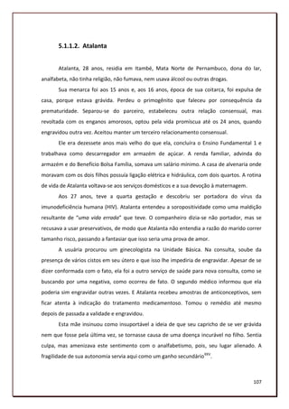 5.1.1.2. Atalanta


       Atalanta, 28 anos, residia em Itambé, Mata Norte de Pernambuco, dona do lar,
analfabeta, não tinha religião, não fumava, nem usava álcool ou outras drogas.
       Sua menarca foi aos 15 anos e, aos 16 anos, época de sua coitarca, foi expulsa de
casa, porque estava grávida. Perdeu o primogênito que faleceu por consequência da
prematuridade. Separou-se do parceiro, estabeleceu outra relação consensual, mas
revoltada com os enganos amorosos, optou pela vida promíscua até os 24 anos, quando
engravidou outra vez. Aceitou manter um terceiro relacionamento consensual.
       Ele era dezessete anos mais velho do que ela, concluíra o Ensino Fundamental 1 e
trabalhava como descarregador em armazém de açúcar. A renda familiar, advinda do
armazém e do Benefício Bolsa Família, somava um salário mínimo. A casa de alvenaria onde
moravam com os dois filhos possuía ligação elétrica e hidráulica, com dois quartos. A rotina
de vida de Atalanta voltava-se aos serviços domésticos e a sua devoção à maternagem.
       Aos 27 anos, teve a quarta gestação e descobriu ser portadora do vírus da
imunodeficiência humana (HIV). Atalanta entendeu a soropositividade como uma maldição
resultante de “uma vida errada” que teve. O companheiro dizia-se não portador, mas se
recusava a usar preservativos, de modo que Atalanta não entendia a razão do marido correr
tamanho risco, passando a fantasiar que isso seria uma prova de amor.
       A usuária procurou um ginecologista na Unidade Básica. Na consulta, soube da
presença de vários cistos em seu útero e que isso lhe impediria de engravidar. Apesar de se
dizer conformada com o fato, ela foi a outro serviço de saúde para nova consulta, como se
buscando por uma negativa, como ocorreu de fato. O segundo médico informou que ela
poderia sim engravidar outras vezes. E Atalanta recebeu amostras de anticonceptivos, sem
ficar atenta à indicação do tratamento medicamentoso. Tomou o remédio até mesmo
depois de passada a validade e engravidou.
       Esta mãe insinuou como insuportável a ideia de que seu capricho de se ver grávida
nem que fosse pela última vez, se tornasse causa de uma doença incurável no filho. Sentia
culpa, mas amenizava este sentimento com o analfabetismo, pois, seu lugar alienado. A
fragilidade de sua autonomia servia aqui como um ganho secundário XXV.



                                                                                        107
 